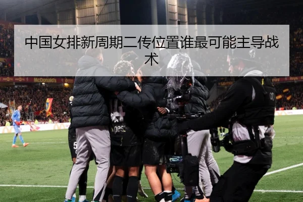 中国女排新周期二传位置谁最可能主导战术